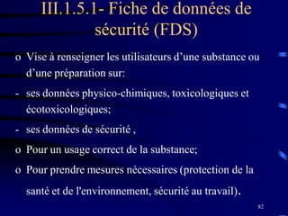82
III.1.5.1- Fiche de données de
sécurité (FDS)
o Vise à renseigner les utilisateurs d’une substance ou
d’une préparation sur:
- ses données physico-chimiques, toxicologiques et
écotoxicologiques;
- ses données de sécurité ,
o Pour un usage correct de la substance;
o Pour prendre mesures nécessaires (protection de la
santé et de l'environnement, sécurité au travail).
 