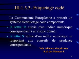 84
III.1.5.3- Etiquetage codé
La Communauté Européenne a prescrit un
système d'étiquetage codé comportant:
- la lettre R suivie d'un indice numérique
correspondant à un risque donné;
- la lettre S suivie d’un indice numérique se
rapportant aux conseils de prudence
correspondants
Voir tableaux des phrases
R & des Phrases S
 