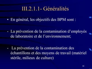 88
III.2.1.1- Généralités
• En général, les objectifs des BPM sont :
- La prévention de la contamination d’employés
de laboratoire et de l’environnement;
- La prévention de la contamination des
échantillons et des moyens de travail (matériel
stérile, milieux de culture)
 
