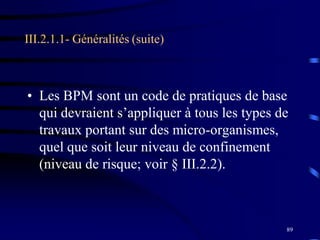 89
• Les BPM sont un code de pratiques de base
qui devraient s’appliquer à tous les types de
travaux portant sur des micro-organismes,
quel que soit leur niveau de confinement
(niveau de risque; voir § III.2.2).
III.2.1.1- Généralités (suite)
 
