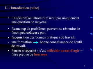 9
I.1- Introduction (suite)
• La sécurité au laboratoire n'est pas uniquement
une question de moyens.
• Beaucoup de problèmes peuvent se résoudre de
façon peu coûteuse par:
- l'acquisition des bonnes pratiques de travail;
- une formation bonne connaissance de l'outil
de travail.
• Penser « sécurité » c'est réfléchir avant d'agir =
faire preuve de bon sens
 