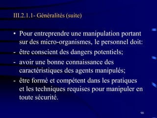 90
III.2.1.1- Généralités (suite)
• Pour entreprendre une manipulation portant
sur des micro-organismes, le personnel doit:
- être conscient des dangers potentiels;
- avoir une bonne connaissance des
caractéristiques des agents manipulés;
- être formé et compétent dans les pratiques
et les techniques requises pour manipuler en
toute sécurité.
 