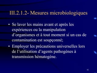91
III.2.1.2- Mesures microbiologiques
• Se laver les mains avant et après les
expériences ou la manipulation
d’organismes et à tout moment si un cas de
contamination est soupçonné;
• Employer les précautions universelles lors
de l’utilisation d’agents pathogènes à
transmission hématogène.
 