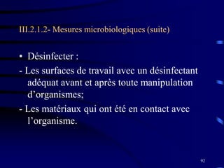 92
III.2.1.2- Mesures microbiologiques (suite)
• Désinfecter :
- Les surfaces de travail avec un désinfectant
adéquat avant et après toute manipulation
d’organismes;
- Les matériaux qui ont été en contact avec
l’organisme.
 