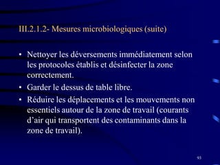 93
III.2.1.2- Mesures microbiologiques (suite)
• Nettoyer les déversements immédiatement selon
les protocoles établis et désinfecter la zone
correctement.
• Garder le dessus de table libre.
• Réduire les déplacements et les mouvements non
essentiels autour de la zone de travail (courants
d’air qui transportent des contaminants dans la
zone de travail).
 