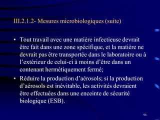 94
III.2.1.2- Mesures microbiologiques (suite)
• Tout travail avec une matière infectieuse devrait
être fait dans une zone spécifique, et la matière ne
devrait pas être transportée dans le laboratoire ou à
l’extérieur de celui-ci à moins d’être dans un
contenant hermétiquement fermé;
• Réduire la production d’aérosols; si la production
d’aérosols est inévitable, les activités devraient
être effectuées dans une enceinte de sécurité
biologique (ESB).
 
