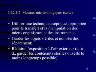 95
III.2.1.2- Mesures microbiologiques (suite)
• Utiliser une technique aseptique appropriée
pour le transfert et la manipulation des
micro-organismes et des instruments;
• Garder les objets stériles et non stériles
séparément;
• Réduire l’exposition à l’air extérieur (c.-à-
d., garder les contenants stériles ouverts le
moins longtemps possible).
 