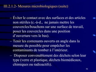 96
III.2.1.2- Mesures microbiologiques (suite)
– Éviter le contact avec des surfaces et des articles
non stériles (c.-à-d., ne jamais mettre les
couvercles/bouchons sur une surface de travail,
poser les couvercles dans une position
d’ouverture vers le bas).
– Tenir les contenants ouverts en angle dans la
mesure du possible pour empêcher les
contaminants de tomber à l’intérieur.
– Disposer convenablement des déchets selon leur
type (verre et plastique, déchets biomédicaux,
chimiques ou radioactifs).
 