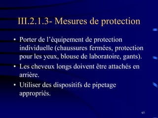 97
III.2.1.3- Mesures de protection
• Porter de l’équipement de protection
individuelle (chaussures fermées, protection
pour les yeux, blouse de laboratoire, gants).
• Les cheveux longs doivent être attachés en
arrière.
• Utiliser des dispositifs de pipetage
appropriés.
 