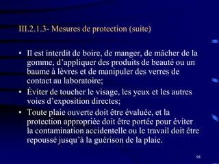 98
III.2.1.3- Mesures de protection (suite)
• Il est interdit de boire, de manger, de mâcher de la
gomme, d’appliquer des produits de beauté ou un
baume à lèvres et de manipuler des verres de
contact au laboratoire;
• Éviter de toucher le visage, les yeux et les autres
voies d’exposition directes;
• Toute plaie ouverte doit être évaluée, et la
protection appropriée doit être portée pour éviter
la contamination accidentelle ou le travail doit être
repoussé jusqu’à la guérison de la plaie.
 
