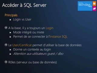 Accéder à SQL Server
 Principals
      Login vs User



   A la base, il y a toujours un Login
     Mode intégré ou mixte

     Permet de se connecter à l’instance SQL



   Le User/Certificat permet d’utiliser la base de données
     Donne un contexte au login

       Attention aux utilisateurs guest / dbo

   Rôles (serveur ou base de données)
 