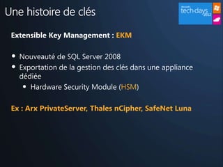 Une histoire de clés

 Extensible Key Management : EKM

 •   Nouveauté de SQL Server 2008
 •   Exportation de la gestion des clés dans une appliance
     dédiée
      • Hardware Security Module (HSM)

 Ex : Arx PrivateServer, Thales nCipher, SafeNet Luna
 