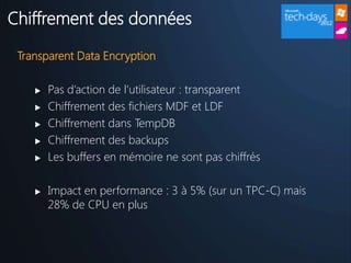 Chiffrement des données

 Transparent Data Encryption

       Pas d’action de l’utilisateur : transparent
       Chiffrement des fichiers MDF et LDF
       Chiffrement dans TempDB
       Chiffrement des backups
       Les buffers en mémoire ne sont pas chiffrés

       Impact en performance : 3 à 5% (sur un TPC-C) mais
        28% de CPU en plus
 