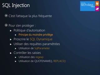 SQL Injection

   C’est l’attaque la plus fréquente

   Pour s’en protéger :
     Politique d’autorisation

          Principe du moindre privilège
      Proscrire le SQL Dynamique
      Utiliser des requêtes paramétrées
          Utilisation de SqlParameter
      Contrôler les saisies
          Utilisation des regexp
          Utilisation de QUOTENAME(), REPLACE()
 