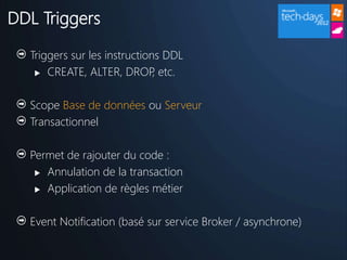 DDL Triggers

  Triggers sur les instructions DDL
    CREATE, ALTER, DROP etc. ,

  Scope Base de données ou Serveur
  Transactionnel

  Permet de rajouter du code :
    Annulation de la transaction

    Application de règles métier



  Event Notification (basé sur service Broker / asynchrone)
 