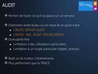 AUDIT

  Permet de tracer ce qu’il se passe sur un serveur

  Distinction entre le lieu ou on trace et ce qu’on trace
    CREATE SERVER AUDIT

    CREATE XXX AUDIT SPECIFICATION

  Granularité fine
    Limitation à des utilisateurs particuliers

    Limitation à un scope particulier (objets, actions)



  Basé sur le moteur d’événements
  Plus performant que la TRACE
 