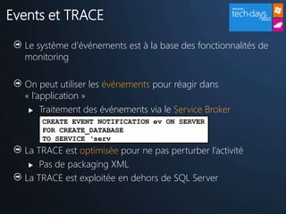 Events et TRACE

  Le système d’événements est à la base des fonctionnalités de
  monitoring

  On peut utiliser les événements pour réagir dans
  « l’application »
    Traitement des événements via le Service Broker
      CREATE EVENT NOTIFICATION ev ON SERVER
      FOR CREATE_DATABASE
      TO SERVICE ‘serv
  La TRACE est optimisée pour ne pas perturber l’activité
    Pas de packaging XML

  La TRACE est exploitée en dehors de SQL Server
 