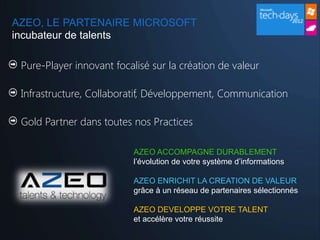 AZEO, LE PARTENAIRE MICROSOFT
incubateur de talents

 Pure-Player innovant focalisé sur la création de valeur

 Infrastructure, Collaboratif, Développement, Communication

 Gold Partner dans toutes nos Practices

                           AZEO ACCOMPAGNE DURABLEMENT
                           l’évolution de votre système d’informations

                           AZEO ENRICHIT LA CREATION DE VALEUR
                           grâce à un réseau de partenaires sélectionnés

                           AZEO DEVELOPPE VOTRE TALENT
                           et accélère votre réussite
 