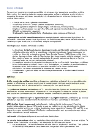 Moyens techniques
De nombreux moyens techniques peuvent être mis en œuvre pour assurer une sécurité du système
d'information. Il convient de choisir les moyens nécessaires, suffisants, et justes. Voici une liste non
exhaustive de moyens techniques pouvant répondre à certains besoins en termes de sécurité du
système d'information :
• Contrôle des accès au système d'information ;
• Surveillance du réseau : sniffer, système de détection d'intrusion ;
• Sécurité applicative : séparation des privilèges, audit de code, rétro ingénierie ;
• Emploi de technologies ad-hoc : pare-feu, UTM, anti-logiciels malveillants (antivirus, antipourriel
(SPAM), anti-espiogiciel (spyware) ;
• Cryptographie : authentification forte, infrastructure à clés publiques, chiffrement.
La politique de sécurité de l'information définit les objectifs et les mécanismes d'organisation de
sécurité de l'information au sein d'une organisation. La définition des politiques de sécurité suivent au
choix les principes de sécurité: confidentialité, intégrité ou disponibilité.
Il existe plusieurs modèles formels de sécurité :
• Le Modèle de Bell-LaPadula (gestion d'accès par mandat, confidentialité, statique) modèle qui a
été le plus utilisé pour vérifier la sécurité des systèmes informatiques ; les concepteurs de ce
modèle ont démontré un théorème appelé Basic Security Theorem (BST). De ce modèle furent
dérivés d'autres modèles ; celui de Biba (gestion d'accès par mandat, intégrité, statique), celui de
Dion (gestion d'accès par mandat, confidentialité & intégrité, statique), de Jajodia et Sandhu
(gestion d'accès par mandat, confidentialité, statique).
• Le modèle de non-déduction (gestion d'accès par mandat, confidentialité, dynamique) modélisant
le flux d'informations en utilisant des concepts de la logique. Les modèles de sécurité basés sur
le principe de flux d'informations ont leur utilité dans le contrôle des accès indirects à
l'information : ils mettent en évidence le problème des canaux cachés.
• Le modèle HRU (gestion d'accès discrétionnaire) et ses dérivés, le modèle Take-Grant et le
modèle SPM.
Définition
Sniffer: appelée Le renifleur peut être un équipement matériel ou un logiciel : le premier est bien plus
puissant et efficace que le second, encore que, la puissance des machines augmentant sans cesse,
l'écart se resserre. Mais le premier est surtout beaucoup plus cher que le second.
Un système de détection d'intrusion (ou IDS : Intrusion Detection System) est un mécanisme destiné
à repérer des activités anormales ou suspectes sur la cible analysée (un réseau ou un hôte). Il permet
ainsi d'avoir une connaissance sur les tentatives réussies comme échouées des intrusions.
Rétro-ingénierie: rétroconception, ingénierie inversée ou ingénierie inverse, est l'activité qui consiste
à étudier un objet pour en déterminer le fonctionnement interne ou sa méthode de fabrication.
UTM : Unified threat management, ou (en français : traitement unifié de la menace) Parmi les
fonctionnalités présentes dans un UTM, outre le pare-feu traditionnel, on cite généralement le filtrage
anti-spam, un logiciel antivirus, un système de détection ou de prévention d'intrusion (IDS ou IPS), et un
filtrage de contenu applicatif (filtrage URL).Toutes ces fonctionnalités sont regroupées dans un même
boîtier, généralement appelé appliance.
Le Pourriel: où le Spam désigne une communication électronique.
La sécurité informatique utilise un vocabulaire bien défini que nous utilisons dans nos articles. De
manière à bien comprendre ces articles, il est nécessaire de définir certains termes :
• Les vulnérabilités : ce sont les failles de sécurité dans un ou plusieurs systèmes. Tout système
vu dans sa globalité présente des vulnérabilités, qui peuvent être exploitables ou non.
 