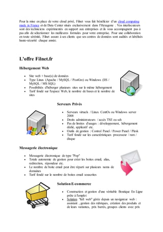 Pour la mise en place de votre cloud privé, Filnet vous fait bénéficier d’un cloud computing
made in France et de Data Center situés exclusivement dans l’Hexagone . Vos interlocuteurs
sont des techniciens expérimentés en support aux entreprises et ils vous accompagnent pas à
pas afin de sélectionner les meilleures formules pour votre entreprise. Pour une collaboration
en toute sérénité, Filnet assure à ses clients que ses centres de données sont audités et labélisés
haute-sécurité chaque année.
L'offre Filnet.fr
Hébergement Web
 Site web + base(s) de données
 Type Linux (Apache / MySQL / PostGre) ou Windows (IIS /
MySQL / MS SQL)
 Possibilités d'héberger plusieurs sites sur le même hébergement
 Tarif fondé sur l'espace Web, le nombre de bases et le nombre de
sites
Serveurs Privés
 Serveurs virtuels / Linux CentOs ou Windows server
2008
 Droits administrateurs / accès TSE ou ssh
 Pas de limites d'usages : développement, hébergement
dédié, applicatif etc.
 Outils de gestion : Control Panel / Power Panel / Plesk
 Tarif fondé sur les caractéristiques processeur / ram /
disque
Messagerie électronique
 Messagerie électronique de type "Pop"
 Totale autonomie de gestion pour créer les boites email, alias,
redirection, répondeur etc.
 Le nombre de boite email peut être réparti sur plusieurs noms de
domaines
 Tarif fondé sur le nombre de boites email souscrites
Solution E-commerce
 Construction et gestion d'une véritable Boutique En Ligne
prête à l'emploi
 Solution "full web" gérée depuis un navigateur web :
assistant , gestion des rubriques, création des produits et
de leurs variantes, prix barrés, groupes clients avec prix
 