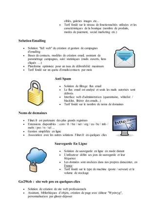 ciblés, galeries images etc...
 Tarif fondé sur le niveau de fonctionnalités utilisées et les
caractéristiques de la boutique (nombre de produits,
modes de paiement, social marketing etc.)
Solution Emailing
 Solution "full web" de création et gestion de campagnes
d'emailing
 Bases de contacts, modèles de création email, assistant de
paramétrage campagnes, suivi statistiques (mails ouverts, liens
cliqués …)
 Plateforme optimisée pour un taux de délivrabilité maximum
 Tarif fondé sur un quota d'emails/contacts par mois
Anti Spam
 Solution de filtrage flux email
 Le flux email est analysé et seuls les mails autorisés sont
délivrés
 Interface web d'administration (quarantaine, whitelist /
blacklist, libérer des emails...)
 Tarif fondé sur le nombre de noms de domaines
Noms de domaines
 Filnet.fr est partenaire des plus grands registrars
 Extensions disponibles : com / fr / biz / net / org / eu / be / info /
mobi / pro / tv / tel ...
 Gestion simplifiée en ligne
 Association avec les autres solutions Filnet.fr en quelques clics
Sauvegarde En Ligne
 Solution de sauvegarde en ligne en mode distant
 L'utilisateur défini ses jeux de sauvegarde et leur
fréquence
 Les données sont stockées dans nos propres datacenter, en
France
 Tarif fondé sur le type de machine (poste / serveur) et le
volume de stockage
Go2Web : site web pro en quelques clics
 Solution de création de site web professionnels
 Assistant, bibliothèques d’objets, création de page avec éditeur "Wysiwyg",
personnalisation par glisser-déposer
 