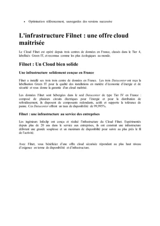  Optimisation référencement, sauvegardes des versions successive
L'infrastructure Filnet : une offre cloud
maitrisée
Le Cloud Filnet est opéré depuis trois centres de données en France, classés dans le Tier 4,
labellisés Green IT, et reconnus comme les plus écologiques au monde.
Filnet : Un Cloud bien solide
Une infrastructure solidement conçue en France
Filnet a installé ses trois trois centre de données en France. Les trois Datacenter ont reçu la
labellisation Green IT pour la qualité des installations en matière d’économie d’énergie et de
sécurité et vous donne la garantie d'un cloud maîtrisé.
Les données Filnet sont hébergées dans le seul Datacenter de type Tier IV en France :
composé de plusieurs circuits électriques pour l’énergie et pour la distribution de
refroidissement, ils disposent de composants redondants, actifs et supporte la tolérance de
panne. Ces Datacenter offrent un taux de disponibilité de 99,995%.
Filnet : une infrastructure au service des entreprises
Les ingénieurs Infoclip ont conçu et réalisé l’infrastructure du Cloud Filnet. Expérimentés
depuis plus de 20 ans dans le service aux entreprises, ils ont construit une infrastructure
délivrant une grande souplesse et un maximum de disponibilité pour suivre au plus près le fil
de l’activité.
Avec Filnet, vous bénéficiez d’une offre cloud sécurisée répondant au plus haut niveau
d’exigence en terme de disponibilité et d’infrastructure.
 