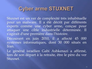 Stuxnet est un ver de complexité très inhabituelle
pour un malware. Il a été décrit par différents
experts comme une cyber arme, conçue pour
attaquer une cible industrielle déterminée. Il
s'agirait d'une première dans l'histoire.
Découvert en juin 2010, il a affecté 45 000
systèmes informatiques, dont 30 000 situés en
Iran.
Le général israélien Gabi Ashkenazi a affirmé,
lors de son départ à la retraite, être le père du ver
Stuxnet.
11

 