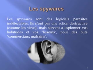 Les spywares sont des logiciels parasites
indétectables. Ils n'ont pas une action destructive
(comme les virus), mais servent à espionner vos
habitudes et vos "besoins", pour des buts
"commerciaux malsains".

17

 