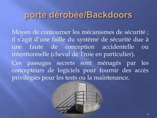 Moyen de contourner les mécanismes de sécurité ;
il s’agit d’une faille du système de sécurité due à
une faute de conception accidentelle ou
intentionnelle (cheval de Troie en particulier).
Ces passages secrets sont ménagés par les
concepteurs de logiciels pour fournir des accès
privilégiés pour les tests ou la maintenance.

19

 