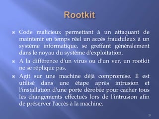 





Code malicieux permettant à un attaquant de
maintenir en temps réel un accès frauduleux à un
système informatique, se greffant généralement
dans le noyau du système d'exploitation.
A la différence d'un virus ou d'un ver, un rootkit
ne se réplique pas.
Agit sur une machine déjà compromise. Il est
utilisé dans une étape après intrusion et
l'installation d'une porte dérobée pour cacher tous
les changements effectués lors de l'intrusion afin
de préserver l'accès à la machine.
20

 