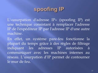 L'«usurpation d'adresse IP» (spoofing IP) est
une technique consistant à remplacer l'adresse
IP de l'expéditeur IP par l'adresse IP d'une autre
machine.
En effet, un système pare-feu fonctionne la
plupart du temps grâce à des règles de filtrage
indiquant les adresses IP autorisées à
communiquer avec les machines internes au
réseau. L’usurpation d’IP permet de contourner
le mur de feu.
23

 