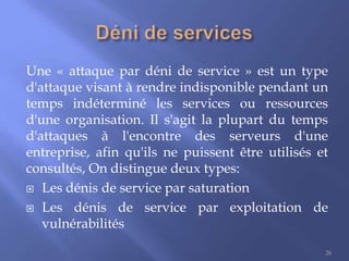 Une « attaque par déni de service » est un type
d'attaque visant à rendre indisponible pendant un
temps indéterminé les services ou ressources
d'une organisation. Il s'agit la plupart du temps
d'attaques à l'encontre des serveurs d'une
entreprise, afin qu'ils ne puissent être utilisés et
consultés, On distingue deux types:
 Les dénis de service par saturation
 Les dénis de service par exploitation de
vulnérabilités
26

 