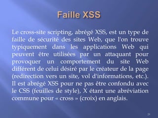 Le cross-site scripting, abrégé XSS, est un type de
faille de sécurité des sites Web, que l'on trouve
typiquement dans les applications Web qui
peuvent être utilisées par un attaquant pour
provoquer un comportement du site Web
différent de celui désiré par le créateur de la page
(redirection vers un site, vol d'informations, etc.).
Il est abrégé XSS pour ne pas être confondu avec
le CSS (feuilles de style), X étant une abréviation
commune pour « cross » (croix) en anglais.
29

 