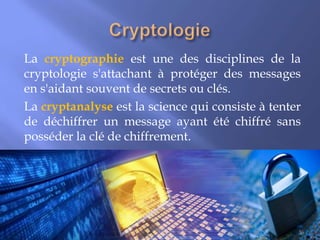 La cryptographie est une des disciplines de la
cryptologie s'attachant à protéger des messages
en s'aidant souvent de secrets ou clés.
La cryptanalyse est la science qui consiste à tenter
de déchiffrer un message ayant été chiffré sans
posséder la clé de chiffrement.

36

 
