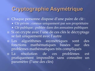 

Chaque personne dispose d’une paire de clé :









Clé privée : connue uniquement par son propriétaire
Clé publique : publiée dans des annuaires publiques

Si on crypte avec l’une de ces clés le décryptage
se fait uniquement avec l’autre
Les algorithmes asymétriques sont des
fonctions mathématiques basées sur des
problèmes mathématiques très compliqués
La résolution de ces problèmes est
pratiquement impossible sans connaître un
paramètre (l’une des clés)
40

 