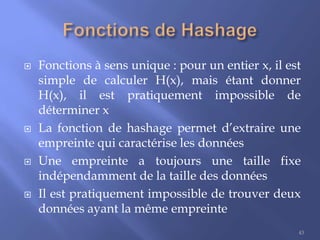 







Fonctions à sens unique : pour un entier x, il est
simple de calculer H(x), mais étant donner
H(x), il est pratiquement impossible de
déterminer x
La fonction de hashage permet d’extraire une
empreinte qui caractérise les données
Une empreinte a toujours une taille fixe
indépendamment de la taille des données
Il est pratiquement impossible de trouver deux
données ayant la même empreinte
43

 