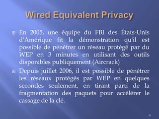 



En 2005, une équipe du FBI des États-Unis
d'Amérique fit la démonstration qu'il est
possible de pénétrer un réseau protégé par du
WEP en 3 minutes en utilisant des outils
disponibles publiquement (Aircrack)
Depuis juillet 2006, il est possible de pénétrer
les réseaux protégés par WEP en quelques
secondes seulement, en tirant parti de la
fragmentation des paquets pour accélérer le
cassage de la clé.
48

 