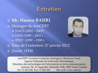 

Mr. Hassen BAHRI



Manager du tunCERT







NACS (2002 – 2005)
ENSI (1999 – 2002 )
IPEIT (1997 – 1999 )

Date de l’entretien: 27 janvier 2012
Durée: 1H30
tunCERT-Tunisian Computer Emergency Response Team
Agence Nationale de la Sécurité Informatique
Ministère des technologies de l'information et de la communication
Adresse: 94, Av Jugurtha, Mutuelle Ville, 1002 Tunis, Tunisie
Tel: 71 843 200 Fax: 71 846 363
Site web: www.ansi.tn

55

 