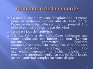 




La mise à jour du système d’exploitation et même
pour les systèmes mobiles afin de s’assurer de
l’absence de toute faille connue qui pourrait être
utilisée par des pirates ou par des virus.
La mise à jour de l’antivirus.
Vérifiez s’il y a des symptômes indiquant que
votre ordinateur est infecté ou non (Lenteur
anormale,
paramètres
systèmes
modifiés, redirection du navigateur vers des sites
non
sollicités,
affichage
de
Popup, endommagement de fichier, logiciel qui
fonctionne anormalement). Au cas échéant lancez
un scan antiviral complet sur votre disque.
58

 