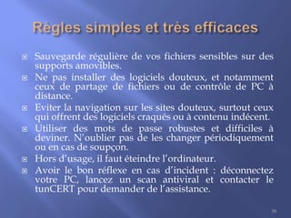 









Sauvegarde régulière de vos fichiers sensibles sur des
supports amovibles.
Ne pas installer des logiciels douteux, et notamment
ceux de partage de fichiers ou de contrôle de PC à
distance.
Eviter la navigation sur les sites douteux, surtout ceux
qui offrent des logiciels craqués ou à contenu indécent.
Utiliser des mots de passe robustes et difficiles à
deviner. N’oublier pas de les changer périodiquement
ou en cas de soupçon.
Hors d’usage, il faut éteindre l’ordinateur.
Avoir le bon réflexe en cas d’incident : déconnectez
votre PC, lancez un scan antiviral et contacter le
tunCERT pour demander de l’assistance.
59

 