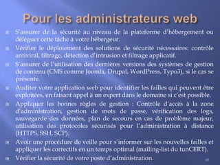 













S’assurer de la sécurité au niveau de la plateforme d’hébergement ou
déléguer cette tâche à votre hébergeur.
Vérifier le déploiement des solutions de sécurité nécessaires: contrôle
antiviral, filtrage, détection d’intrusion et filtrage applicatif.
S’assurer de l’utilisation des dernières versions des systèmes de gestion
de contenu (CMS comme Joomla, Drupal, WordPress, Typo3), si le cas se
présente.
Auditer votre application web pour identifier les failles qui peuvent être
exploitées, en faisant appel à un expert dans le domaine si c’est possible.
Appliquer les bonnes règles de gestion : Contrôle d’accès à la zone
d’administration, gestion de mots de passe, vérification des logs,
sauvegarde des données, plan de secours en cas de problème majeur,
utilisation des protocoles sécurisés pour l’administration à distance
(HTTPS, SSH, SCP).
Avoir une procédure de veille pour s’informer sur les nouvelles failles et
appliquer les correctifs en un temps optimal (mailing-list du tunCERT).
Vérifier la sécurité de votre poste d’administration.
60

 