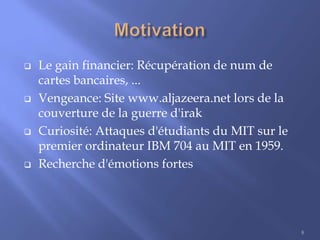 







Le gain financier: Récupération de num de
cartes bancaires, ...
Vengeance: Site www.aljazeera.net lors de la
couverture de la guerre d'irak
Curiosité: Attaques d'étudiants du MIT sur le
premier ordinateur IBM 704 au MIT en 1959.
Recherche d'émotions fortes

8

 