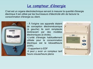 Le compteur d’énergie
- À l'origine ces appareils étaient
de conception électromécanique
(à gauche) ils sont remplacés
dorénavant par des modèles
électroniques (à droite).
-L'unité d'énergie habituellement
utilisée pour la consommation
électrique est le kilowattheure
(kWh).
- Il appartient à EDF
-Il peut y avoir un compteur tarif
heure creuse/heure pleine
C’est est un organe électrotechnique servant à mesurer la quantité d'énergie
électrique Il est utilisé par les fournisseurs d'électricité afin de facturer la
consommation d'énergie au client.
 