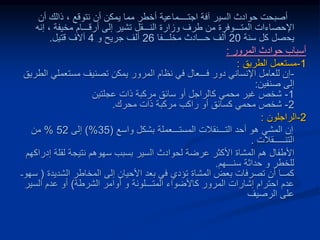 ‫حوادث‬ ‫أصبحت‬
‫ال‬
‫سي‬
‫أن‬ ‫ذالك‬ ، ‫نتوقع‬ ‫أن‬ ‫يمكن‬ ‫مما‬ ‫أخطر‬ ‫اجتــــماعية‬ ‫آفة‬ ‫ر‬
‫إنه‬ ، ‫مخيفة‬ ‫أرقـــام‬ ‫إلى‬ ‫تشير‬ ‫النـــقل‬ ‫وزارة‬ ‫طرف‬ ‫من‬ ‫المتـــوفرة‬ ‫اإلحصاءات‬
‫يح‬
‫ص‬
‫سنة‬ ‫كل‬ ‫ل‬
20
‫مخلـــفا‬ ‫حـــادث‬ ‫ألف‬
26
‫جريح‬ ‫ألف‬
‫و‬
4
‫قتيل‬ ‫آالف‬
.
‫المرور‬ ‫حوادث‬ ‫أسباب‬
:
1
-
‫الطريق‬ ‫مستعمل‬
:
-
‫ا‬ ‫مستعملي‬ ‫تصنيف‬ ‫يمكن‬ ‫المرور‬ ‫نظام‬ ‫في‬ ‫فـــعال‬ ‫دور‬ ‫اإلنساني‬ ‫للعامل‬ ‫إن‬
‫لطريق‬
‫صنفين‬ ‫إلى‬
:
1
-
‫عجلتين‬ ‫ذات‬ ‫مركبة‬ ‫سائق‬ ‫أو‬ ‫كالراجل‬ ‫محمي‬ ‫غير‬ ‫شخص‬
2
-
‫محرك‬ ‫ذات‬ ‫مركبة‬ ‫راكب‬ ‫أو‬ ‫كسائق‬ ‫محمي‬ ‫شخص‬
.
2
-
‫الراجلون‬
:
‫واسع‬ ‫بشكل‬ ‫المستـــعملة‬ ‫التـــنقالت‬ ‫أحد‬ ‫هو‬ ‫المشي‬ ‫إن‬
(
35
)%
‫إلى‬
52
%
‫من‬
‫التنـــــقالت‬
.
‫لحوادث‬ ‫عرضة‬ ‫األكثر‬ ‫المشاة‬ ‫هم‬ ‫األطفال‬
‫ال‬
‫سير‬
‫إ‬ ‫لقلة‬ ‫نتيجة‬ ‫سهوهم‬ ‫بسبب‬
‫دراكهم‬
‫للخطر‬
‫و‬
‫سنـــهم‬ ‫حداثة‬
.
‫الشديدة‬ ‫المخاطر‬ ‫إلى‬ ‫األحيان‬ ‫بعد‬ ‫في‬ ‫تؤدي‬ ‫المشاة‬ ‫بعض‬ ‫تصرفات‬ ‫أن‬ ‫كمــا‬
(
‫سهوـ‬
‫المتـــلونة‬ ‫كاألضواء‬ ‫المرور‬ ‫إشارات‬ ‫احترام‬ ‫عدم‬
‫و‬
‫الشرطة‬ ‫أوامر‬
)
‫السير‬ ‫عدم‬ ‫أو‬
‫الرصيف‬ ‫على‬
 