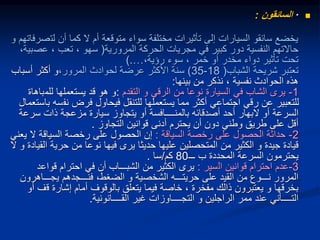 
·
‫السائقون‬
:
‫يخضع‬
‫سائقو‬
‫لت‬ ‫أن‬ ‫كما‬ ‫ال‬ ‫أم‬ ‫متوقعة‬ ‫سواء‬ ‫مختلفة‬ ‫تأثيرات‬ ‫إلى‬ ‫السيارات‬
‫و‬ ‫صرفاتهم‬
‫المرورية‬ ‫الحركة‬ ‫مجريات‬ ‫في‬ ‫كبير‬ ‫دور‬ ‫النفسية‬ ‫حاالتهم‬
(
‫عص‬ ، ‫تعب‬ ، ‫سهو‬
،‫بية‬
،‫رؤية‬ ‫سوء‬ ، ‫خمر‬ ‫أو‬ ‫مخدر‬ ‫دواء‬ ‫تأثير‬ ‫تحت‬
…
).
‫الشباب‬ ‫شريحة‬ ‫تعتبر‬
(
18
-
35
)
‫المرور‬ ‫لحوادث‬ ‫عرضة‬ ‫األكثر‬ ‫سنة‬
،
‫أسباب‬ ‫أكثر‬ ‫و‬
‫بينها‬ ‫من‬ ‫نذكر‬ ، ‫نفسية‬ ‫الحوادث‬ ‫هذه‬
:
1
-
‫التقدم‬ ‫و‬ ‫الرقي‬ ‫من‬ ‫نوعا‬ ‫السيارة‬ ‫في‬ ‫الشاب‬ ‫يرى‬
:
‫للم‬ ‫يستعملها‬ ‫قد‬ ‫هو‬ ‫و‬
‫باهاة‬
‫نف‬ ‫فرض‬ ‫فيحاول‬ ‫للتنقل‬ ‫يستعملها‬ ‫مما‬ ‫أكثر‬ ‫اجتماعي‬ ‫رقي‬ ‫عن‬ ‫للتعبير‬
‫باستعمال‬ ‫سه‬
‫أو‬ ‫السرعة‬
‫البهار‬
‫سر‬ ‫ذات‬ ‫مزعجة‬ ‫سيارة‬ ‫يتجاوز‬ ‫أو‬ ‫بالمنــــافسة‬ ‫أصدقائه‬ ‫أحد‬
‫عة‬
‫التجاوز‬ ‫قوانين‬ ‫أدنى‬ ‫يحترم‬ ‫أن‬ ‫دون‬ ‫وطني‬ ‫طريق‬ ‫على‬ ‫أقل‬
.
2
-
‫رخصة‬ ‫على‬ ‫الحصول‬ ‫حداثة‬
‫السياقة‬
:
‫رخصة‬ ‫على‬ ‫الحصول‬ ‫إن‬
‫السياقة‬
‫ال‬
‫يعني‬
‫من‬ ‫الكثير‬ ‫و‬ ‫جيدة‬ ‫قيادة‬
‫المتحصلين‬
‫حرية‬ ‫من‬ ‫نوعا‬ ‫فيها‬ ‫يرى‬ ‫حديثا‬ ‫عليها‬
‫ال‬ ‫و‬ ‫القيادة‬
‫ـــ‬ ‫ب‬ ‫المحددة‬ ‫السرعة‬ ‫يحترمون‬
80
‫كم‬
/
‫سا‬
.
3
-
‫ال‬ ‫قوانين‬ ‫احترام‬ ‫عدم‬
‫سير‬
:
‫قواع‬ ‫احترام‬ ‫في‬ ‫أن‬ ‫الشبـــاب‬ ‫من‬ ‫الكثير‬ ‫يرى‬
‫د‬
‫يجـــاهر‬ ‫فنـــجدهم‬ ،‫الضغط‬ ‫و‬ ‫الشخصية‬ ‫حريتـــه‬ ‫على‬ ‫القيد‬ ‫من‬ ‫نـــوع‬ ‫المرور‬
‫ون‬
‫ق‬ ‫إشارة‬ ‫أمام‬ ‫بالوقوف‬ ‫يتعلق‬ ‫فيما‬ ‫خاصة‬ ، ‫مفخرة‬ ‫ذالك‬ ‫يعتبرون‬ ‫و‬ ‫بخرقها‬
‫أو‬ ‫ف‬
‫القــــانونية‬ ‫غير‬ ‫التجــــاوزات‬ ‫و‬ ‫الراجلين‬ ‫ممر‬ ‫عند‬ ‫التــــأني‬
.
 