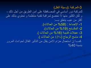3
-
‫المركبة‬
:
(
‫النقل‬ ‫وسيلة‬
)
‫ذلك‬ ‫أجل‬ ‫من‬ ‫الطريق‬ ‫أمن‬ ‫على‬ ‫المحـــافظة‬ ‫في‬ ‫أساسي‬ ‫دور‬ ‫للمركبة‬
،
‫و‬
‫تحتوي‬ ‫و‬ ‫منتظمة‬ ‫تقنية‬ ‫لمراقبة‬ ‫تخضع‬ ‫ال‬ ‫منها‬ ‫الكثير‬ ‫لكن‬
‫على‬ ‫بذلك‬
‫يتعلق‬ ‫عيب‬ ‫من‬ ‫أكثر‬
‫بــــ‬
:
1
-
‫اإلضاءة‬
( :
58
%
‫الحاالت‬ ‫من‬
.)
2
-
‫المكــابح‬
(
19
%
‫الحاالت‬ ‫من‬
.)
3
-
‫عجالت‬
‫قديمة‬
(
16
%
‫من‬
‫الحاالت‬
.)
4
-
‫الزجاج‬ ‫ماسح‬
(
12%
‫من‬
‫الحاالت‬
.)
‫اال‬ ‫حزام‬ ‫استعمال‬ ‫إن‬ ‫كمـــا‬
‫ا‬ ‫لحوادث‬ ‫القاتل‬ ‫التأثير‬ ‫من‬ ‫يقلل‬ ‫من‬
‫لمرور‬
‫بنسبة‬
40
%
 