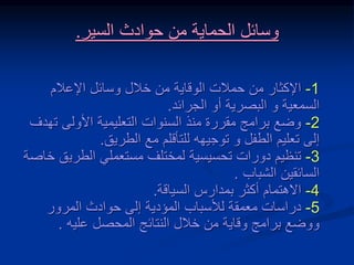 1
-
‫اإلعالم‬ ‫وسائل‬ ‫خالل‬ ‫من‬ ‫الوقاية‬ ‫حمالت‬ ‫من‬ ‫اإلكثار‬
‫السمعية‬
‫و‬
‫الجرائد‬ ‫أو‬ ‫البصرية‬
.
2
-
‫ت‬ ‫األولى‬ ‫التعليمية‬ ‫السنوات‬ ‫منذ‬ ‫مقررة‬ ‫برامج‬ ‫وضع‬
‫هدف‬
‫الطفل‬ ‫تعليم‬ ‫إلى‬
‫و‬
‫الطريق‬ ‫مع‬ ‫للتأقلم‬ ‫توجيهه‬
.
3
-
‫دورات‬ ‫تنظيم‬
‫تحسيسية‬
‫الطري‬ ‫مستعملي‬ ‫لمختلف‬
‫خاصة‬ ‫ق‬
‫الشباب‬ ‫السائقين‬
.
4
-
‫بمدارس‬ ‫أكثر‬ ‫االهتمام‬
‫السياقة‬
.
5
-
‫المرور‬ ‫حوادث‬ ‫إلى‬ ‫المؤدية‬ ‫لألسباب‬ ‫معمقة‬ ‫دراسات‬
‫عليه‬ ‫المحصل‬ ‫النتائج‬ ‫خالل‬ ‫من‬ ‫وقاية‬ ‫برامج‬ ‫ووضع‬
.
‫الحماية‬ ‫وسائل‬
‫السير‬ ‫حوادث‬ ‫من‬
.
 