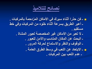 ‫للتالميذ‬ ‫نصائح‬

‫المزدحمة‬ ‫األماكن‬ ‫في‬ ‫سيرك‬ ‫أثناء‬ ‫حذرا‬ ‫كن‬ ‫ـ‬
‫بالمركبات‬
.
‫خط‬ ‫وفي‬ ‫المركبات‬ ‫من‬ ‫خلوه‬ ‫أثناء‬ ‫بسرعة‬ ‫الطريق‬ ‫أعبر‬ ‫ـ‬
‫مستقيم‬
.
‫لعبور‬ ‫المخصصة‬ ‫غير‬ ‫األماكن‬ ‫من‬ ‫تعبر‬ ‫ال‬ ‫ـ‬
‫المشاة‬
.
‫واآلمن‬ ‫المناسب‬ ‫المكان‬ ‫عن‬ ‫البحث‬ ‫ـ‬
‫للعبور‬
.
‫لحركة‬ ‫واالستماع‬ ‫والنظر‬ ‫الوقوف‬ ‫ـ‬
‫المرور‬
.

‫الطرق‬ ‫وسط‬ ‫في‬ ‫اللعب‬ ‫عن‬ ‫االبتعاد‬ ‫ـ‬
‫العامة‬
.
‫بين‬ ‫اللعب‬ ‫عدم‬ ‫ـ‬
‫المركبات‬
.
 