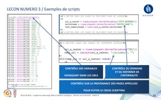 LECON NUMERO 3 / Exemples de scripts
                                                                                                                                BLUE ACACIA




                                                             CONTRÔLE DES VARIABLES                       CONTRÔLE DU DOMAINE
                                                                                                            ET DU REFERRER DE
                                                            VOYAGEANT DANS LES URLS                             L’INTERNAUTE

                                                                    CONTRÔLE SUR LA PROVENANCE DES PAGES APPELLEES

                                                                                   POUR EVITER LE CROSS SCRIPTING
      BLUE ACACIA - Conférence Microsoft Web et Ateliers pratiques - Session sur la sécurité - Indice A                                   13
 
